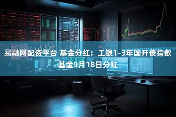 易融网配资平台 基金分红：工银1-3年国开债指数基金9月18日分红