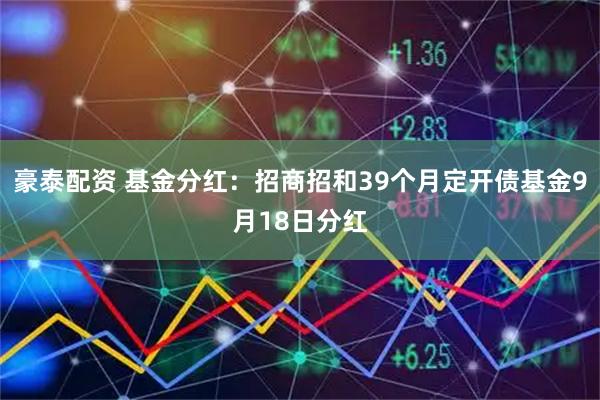 豪泰配资 基金分红：招商招和39个月定开债基金9月18日分红