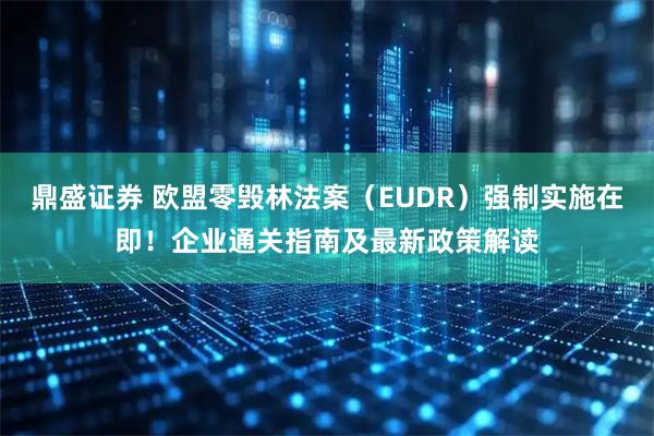 鼎盛证券 欧盟零毁林法案（EUDR）强制实施在即！企业通关指南及最新政策解读