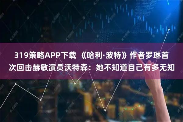 319策略APP下载 《哈利·波特》作者罗琳首次回击赫敏演员沃特森：她不知道自己有多无知