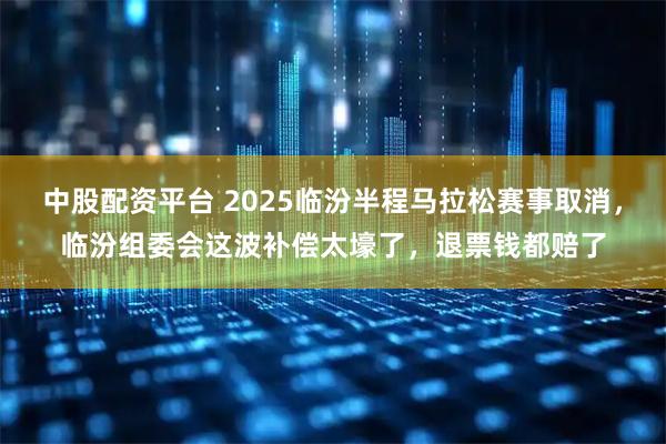 中股配资平台 2025临汾半程马拉松赛事取消，临汾组委会这波补偿太壕了，退票钱都赔了