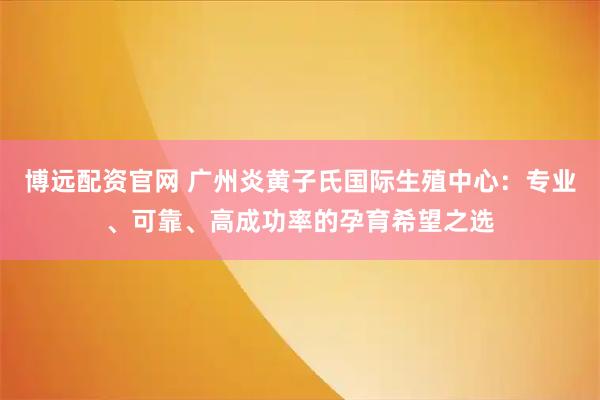 博远配资官网 广州炎黄子氏国际生殖中心：专业、可靠、高成功率的孕育希望之选