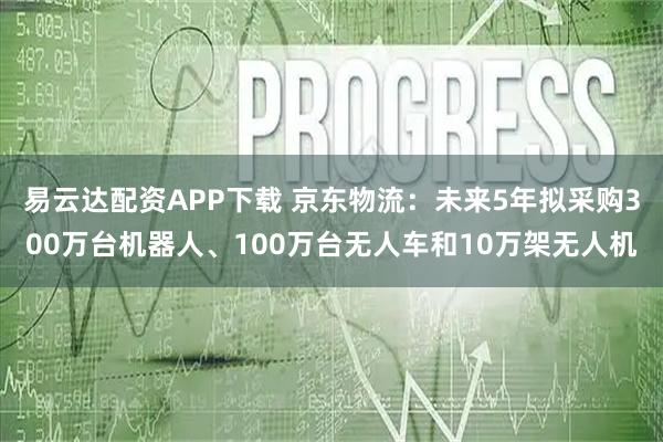 易云达配资APP下载 京东物流：未来5年拟采购300万台机器人、100万台无人车和10万架无人机