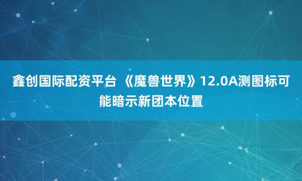鑫创国际配资平台 《魔兽世界》12.0A测图标可能暗示新团本位置