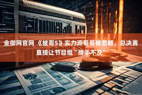 金御网官网 《披哥5》实力派哥哥被忽略，总决赛直接让节目组“措手不及”