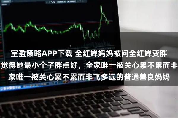 室盈策略APP下载 全红婵妈妈被问全红婵变胖了吗，她说没觉得依然觉得她最小个子胖点好，全家唯一被关心累不累而非飞多远的普通善良妈妈
