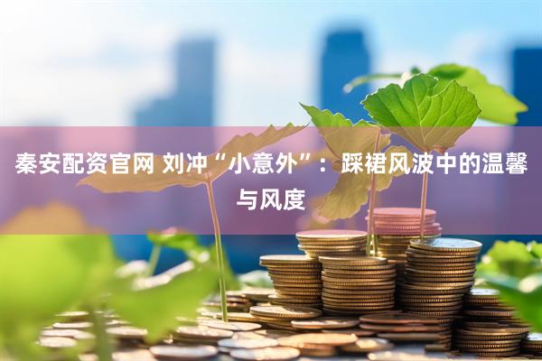 秦安配资官网 刘冲“小意外”：踩裙风波中的温馨与风度