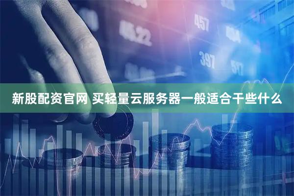 新股配资官网 买轻量云服务器一般适合干些什么