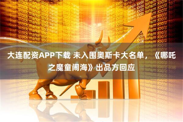 大连配资APP下载 未入围奥斯卡大名单，《哪吒之魔童闹海》出品方回应