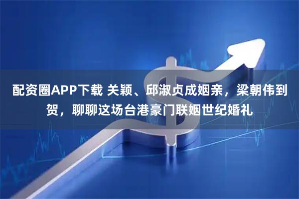 配资圈APP下载 关颖、邱淑贞成姻亲，梁朝伟到贺，聊聊这场台港豪门联姻世纪婚礼