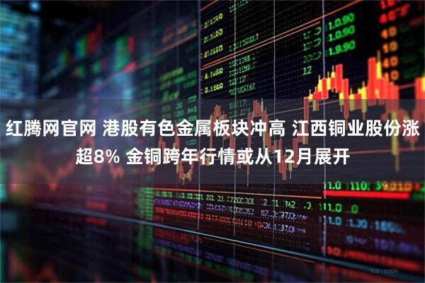 红腾网官网 港股有色金属板块冲高 江西铜业股份涨超8% 金铜跨年行情或从12月展开
