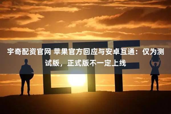 宇奇配资官网 苹果官方回应与安卓互通：仅为测试版，正式版不一定上线