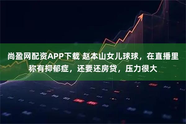 尚盈网配资APP下载 赵本山女儿球球，在直播里称有抑郁症，还要还房贷，压力很大