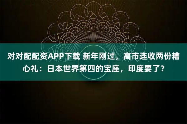 对对配配资APP下载 新年刚过，高市连收两份糟心礼：日本世界第四的宝座，印度要了？
