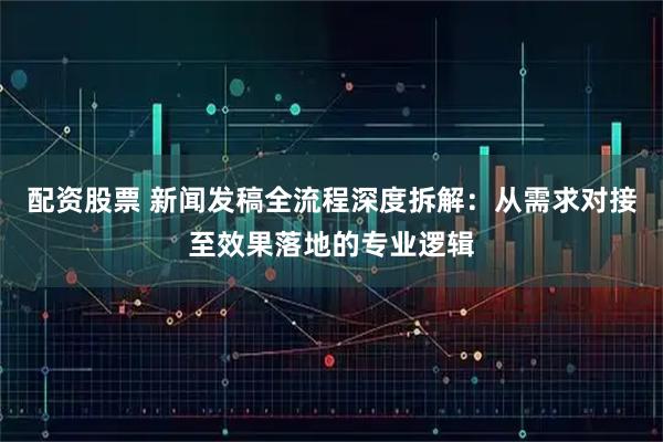 配资股票 新闻发稿全流程深度拆解：从需求对接至效果落地的专业逻辑