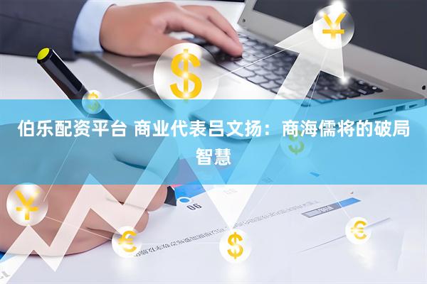 伯乐配资平台 商业代表吕文扬：商海儒将的破局智慧