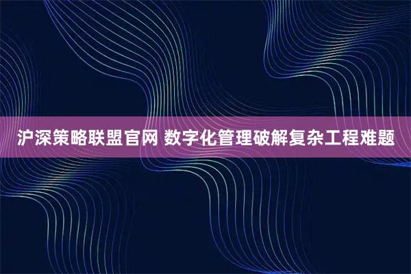 沪深策略联盟官网 数字化管理破解复杂工程难题