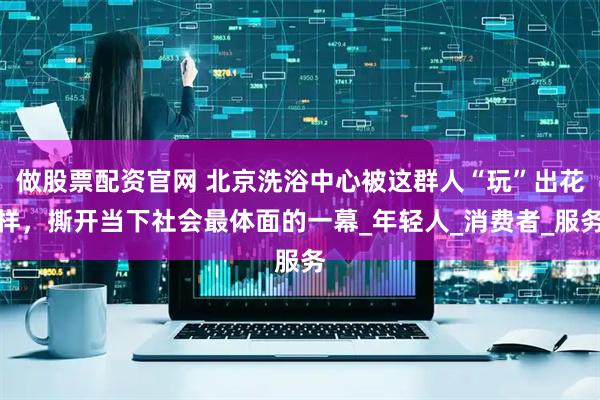 做股票配资官网 北京洗浴中心被这群人“玩”出花样，撕开当下社会最体面的一幕_年轻人_消费者_服务