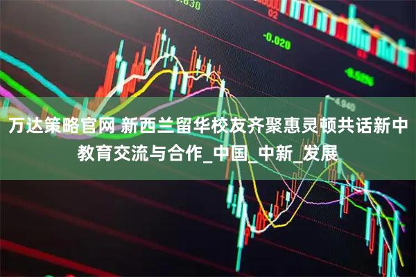 万达策略官网 新西兰留华校友齐聚惠灵顿共话新中教育交流与合作_中国_中新_发展