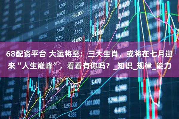 68配资平台 大运将至：三大生肖，或将在七月迎来“人生巅峰”，看看有你吗？_知识_规律_能力