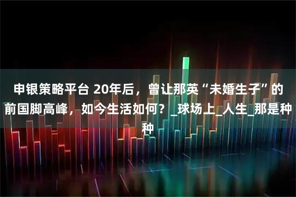 申银策略平台 20年后，曾让那英“未婚生子”的前国脚高峰，如今生活如何？_球场上_人生_那是种