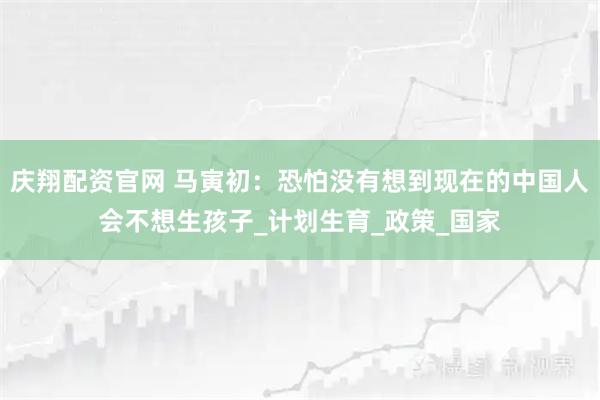 庆翔配资官网 马寅初：恐怕没有想到现在的中国人会不想生孩子_计划生育_政策_国家