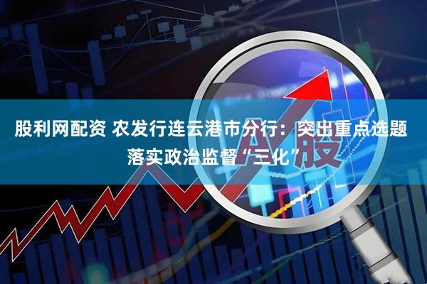 股利网配资 农发行连云港市分行：突出重点选题 落实政治监督“三化”