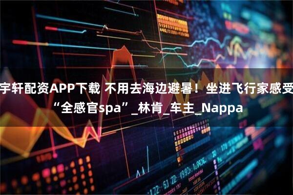 宇轩配资APP下载 不用去海边避暑！坐进飞行家感受“全感官spa”_林肯_车主_Nappa