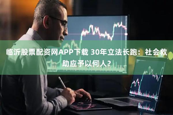 临沂股票配资网APP下载 30年立法长跑：社会救助应予以何人？