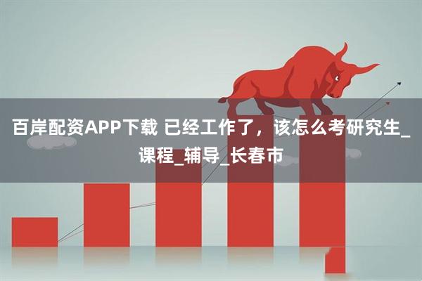百岸配资APP下载 已经工作了，该怎么考研究生_课程_辅导_长春市