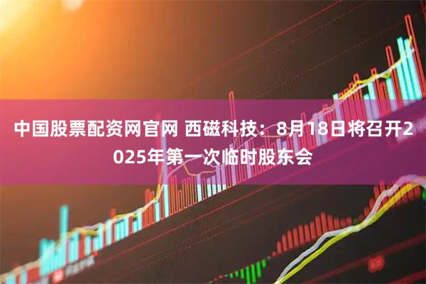 中国股票配资网官网 西磁科技：8月18日将召开2025年第一次临时股东会