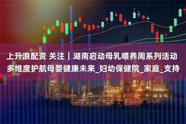 上升浪配资 关注｜湖南启动母乳喂养周系列活动 多维度护航母婴健康未来_妇幼保健院_家庭_支持