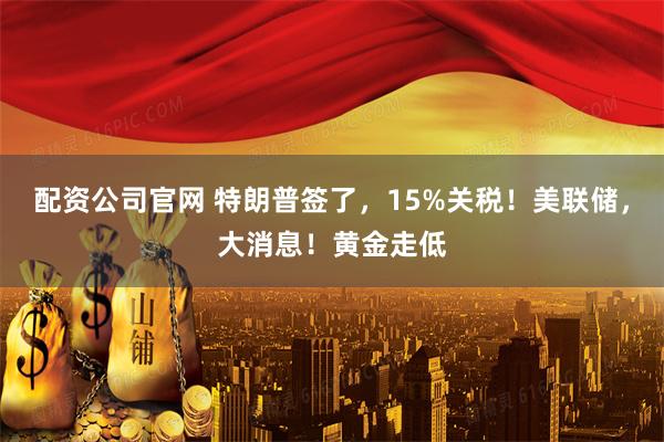 配资公司官网 特朗普签了，15%关税！美联储，大消息！黄金走低