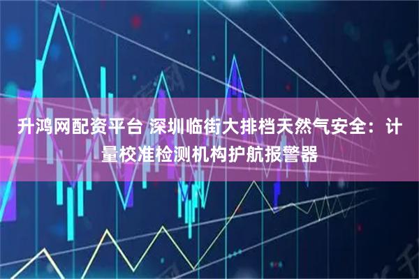 升鸿网配资平台 深圳临街大排档天然气安全：计量校准检测机构护航报警器