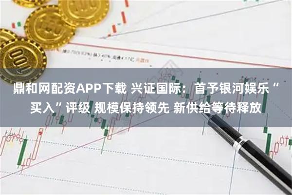 鼎和网配资APP下载 兴证国际：首予银河娱乐“买入”评级 规模保持领先 新供给等待释放